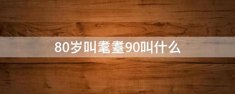 80岁叫耄耋90叫什么（80岁耄耋90岁是什么）