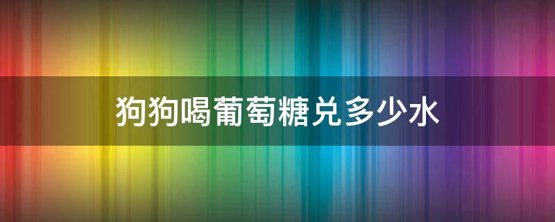 狗狗喝葡萄糖兑多少水 幼犬喝喂葡萄糖要兑水吗