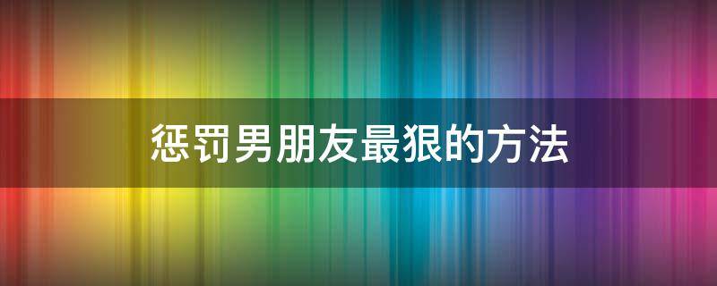 惩罚男朋友最狠的方法（惩罚男朋友狠心招数）