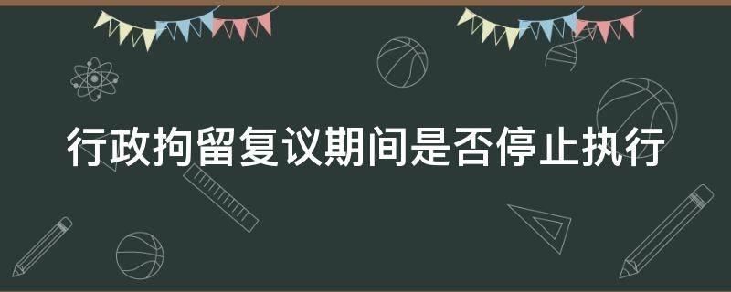 行政拘留复议期间是否停止执行 行政拘留复议期间停止执行吗