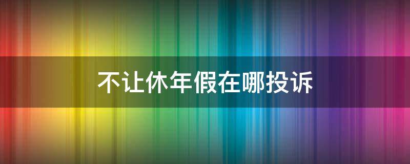 不让休年假在哪投诉（年假不让休怎么投诉）