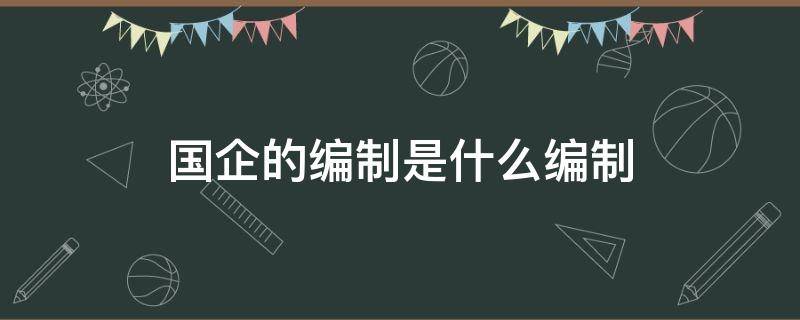 国企的编制是什么编制（国企一般是什么编制）