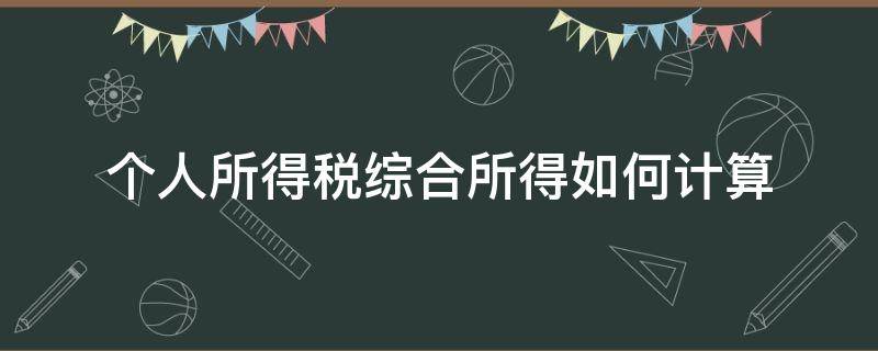 个人所得税综合所得如何计算（综合所得个人所得税怎么计算）