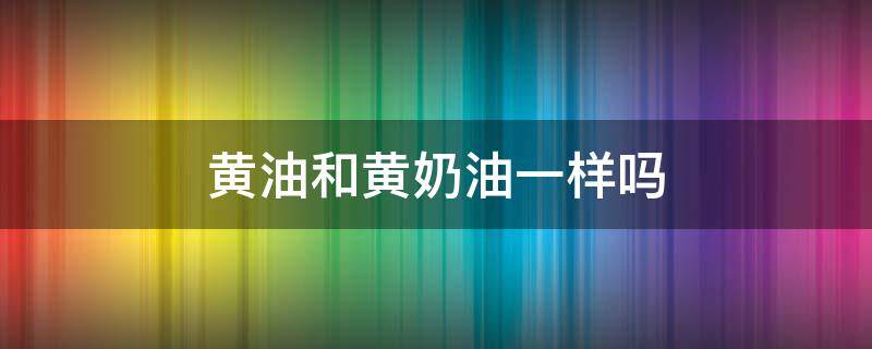 黄油和黄奶油一样吗（黄油和黄奶油有什么区别）