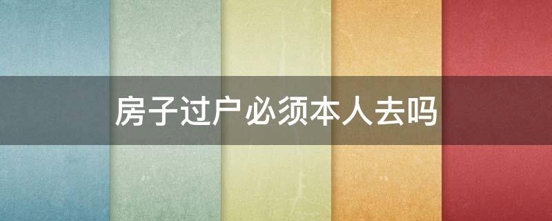 房子过户必须本人去吗（房子过户必须本人去吗?在国外怎么办）