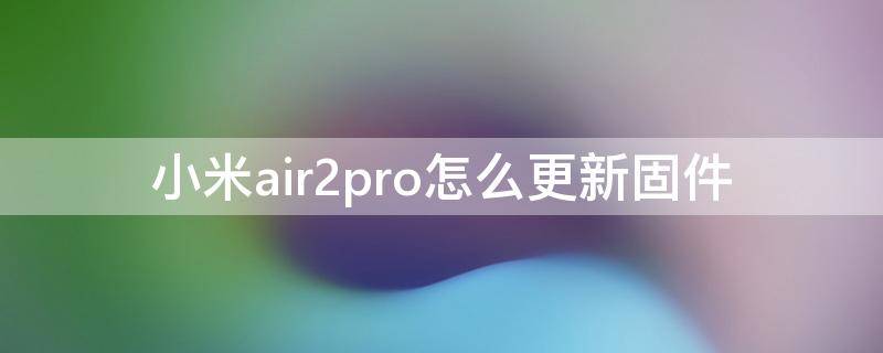 小米air2pro怎么更新固件（小米air2pro如何更新固件）