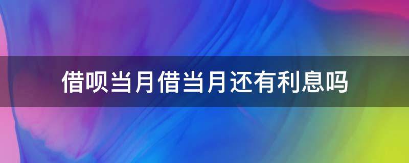 借呗当月借当月还有利息吗（借呗本月借下月还有利息吗）