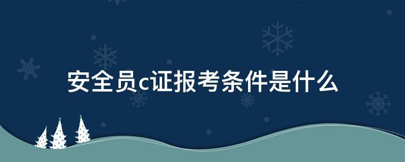 安全员c证报考条件是什么 安全员证报考条件c证