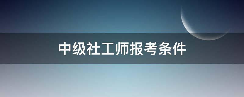 中级社工师报考条件（中级社工师报考条件及时间）