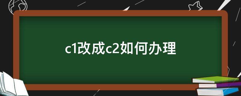 c1改成c2如何办理（c1改成c2如何办理花多少钱）