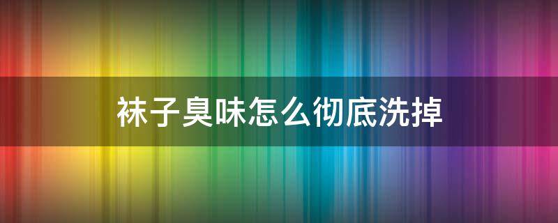 袜子臭味怎么彻底洗掉 怎么洗掉袜子的臭味