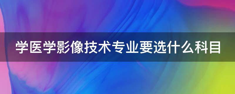 学医学影像技术专业要选什么科目 医学影像技术专业要学什么课