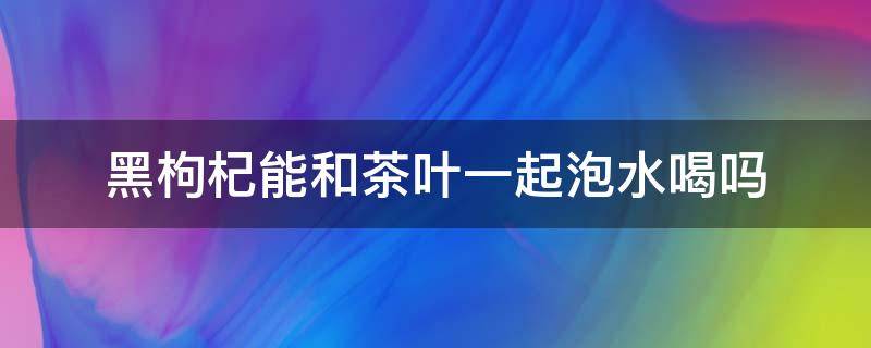 黑枸杞能和茶叶一起泡水喝吗 黑枸杞能和茶叶一起泡水喝吗会腹胀吗