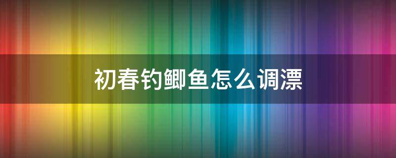 初春钓鲫鱼怎么调漂（春季钓鲫鱼调漂方法）