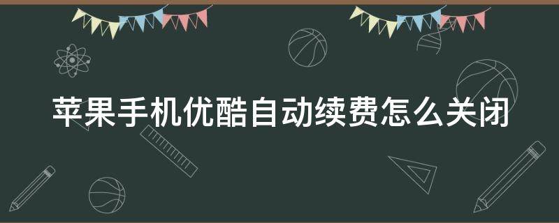 苹果手机优酷自动续费怎么关闭（苹果手机优酷自动续费关闭不了怎么办）