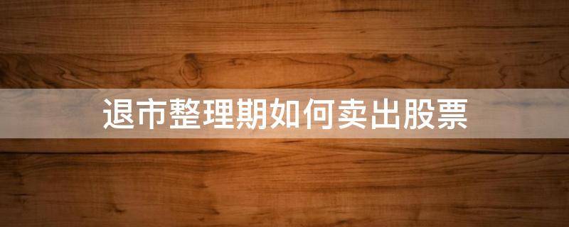 退市整理期如何卖出股票 退市整理期如何卖出股票秘诀