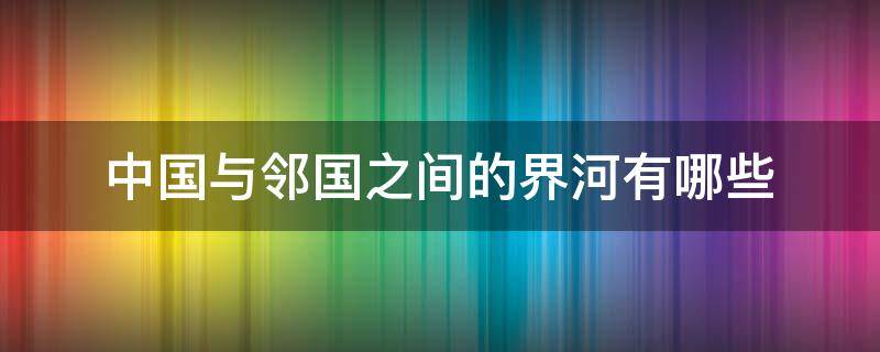 中国与邻国之间的界河有哪些（中国与邻国之间的界河是哪里）