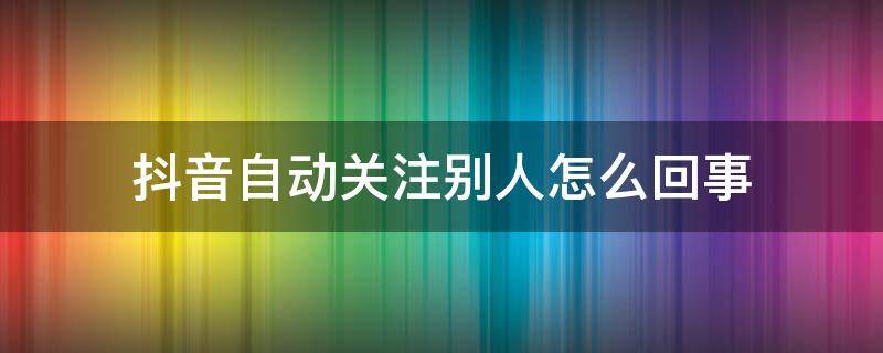 抖音自动关注别人怎么回事 为啥抖音自动关注别人