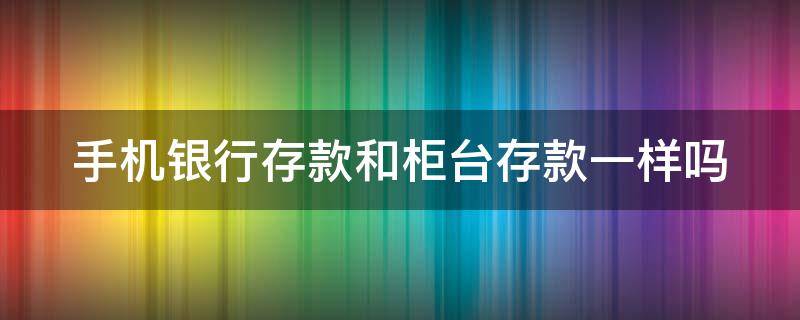 手机银行存款和柜台存款一样吗 手机银行与柜面存款的区别