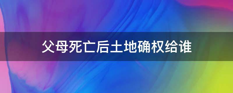 父母死亡后土地确权给谁（父母死亡土地是否可以确权给儿子）