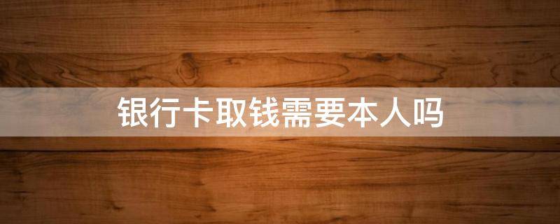 银行卡取钱需要本人吗 银行取钱需要本人吗?