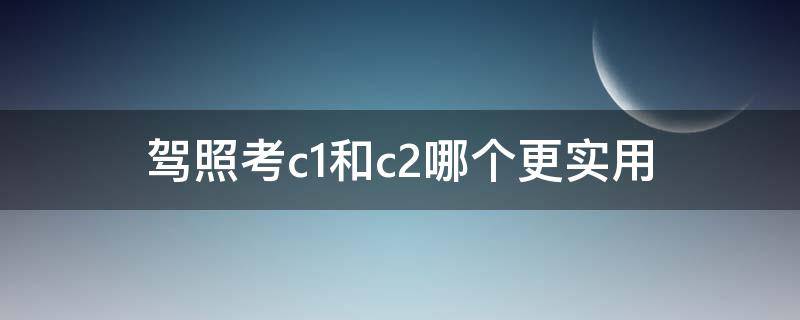 驾照考c1和c2哪个更实用 驾照考c1和c2哪个更实用知乎