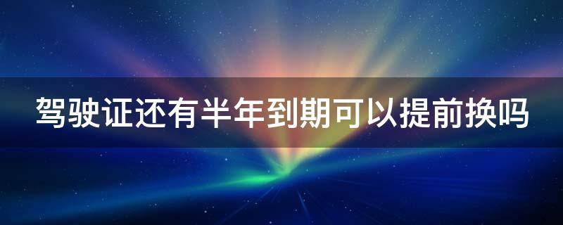 驾驶证还有半年到期可以提前换吗 驾驶证还有半年到期可以提前换吗