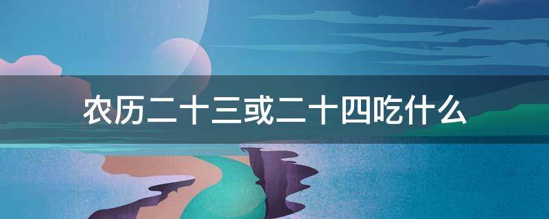 农历二十三或二十四吃什么 农历二十三二十四通常人们要过年要吃什么