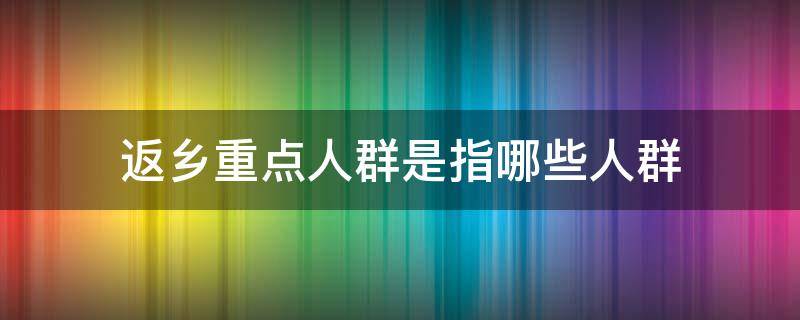 返乡重点人群是指哪些人群（返乡重点人群明确）