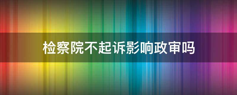 检察院不起诉影响政审吗 检察院相对不起诉影响政审吗