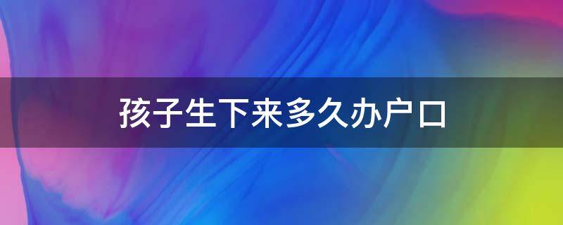 孩子生下来多久办户口（孩子出生多久要办户口）