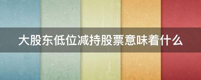 大股东低位减持股票意味着什么 大股东低位减持股票意味着什么呢