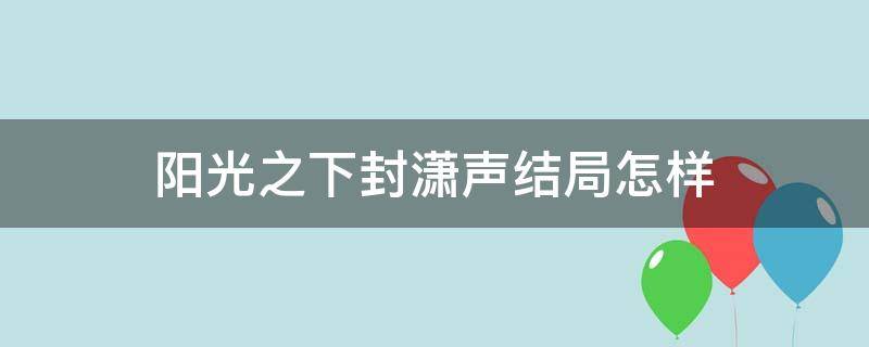 阳光之下封潇声结局怎样（阳光之下中真正的封潇声去哪里了）