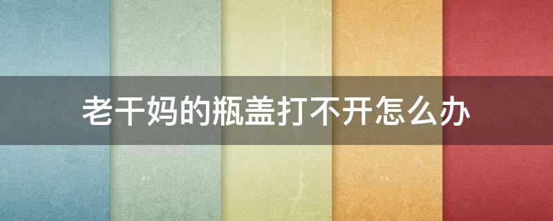 老干妈的瓶盖打不开怎么办 老干妈瓶盖打不开,有什么最好的办法打开