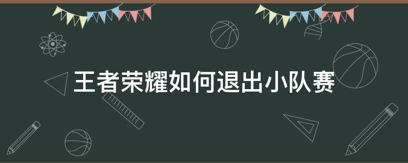 王者荣耀如何退出小队赛 王者荣耀战队赛怎么退出小队