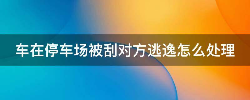 车在停车场被刮对方逃逸怎么处理（车在停车场被刮对方逃逸怎么处理没有监控）