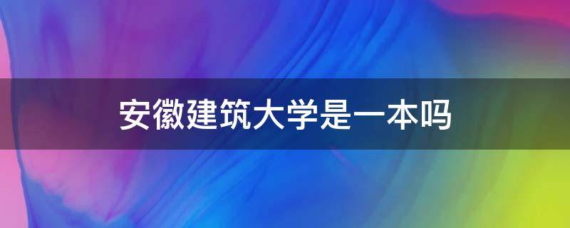 安徽建筑大学是一本吗（安徽建筑大学是一本吗?特色专业有哪些?）