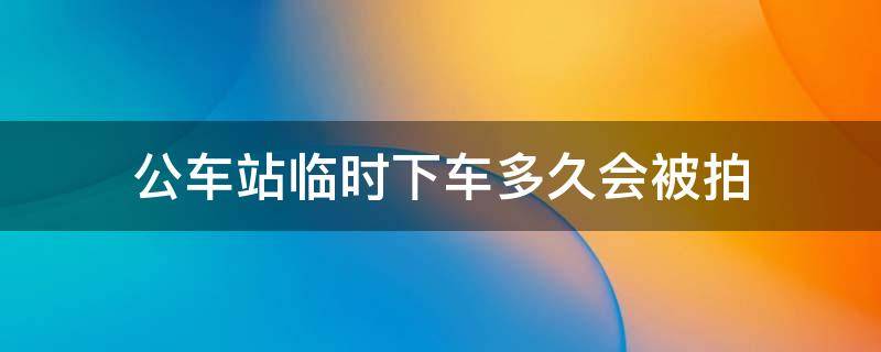 公车站临时下车多久会被拍（在公交车站临时停车一般停多长时间被拍到）