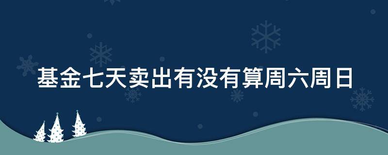 基金七天卖出有没有算周六周日（基金七天卖出包含周六日吗）