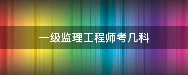 一级监理工程师考几科 一级监理工程师科目