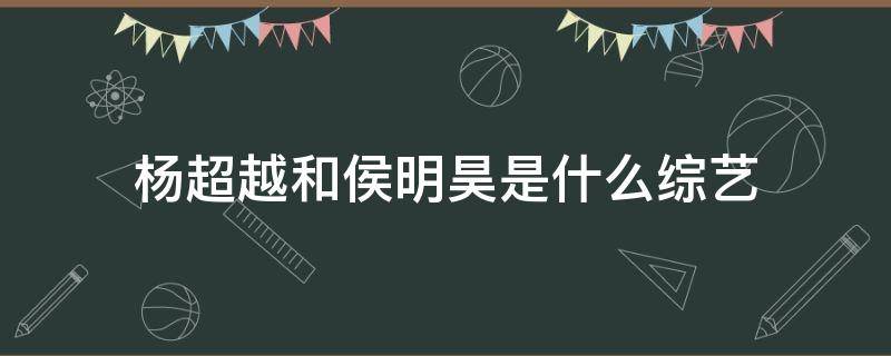 杨超越和侯明昊是什么综艺 杨超越和侯明昊的综艺节目是什么