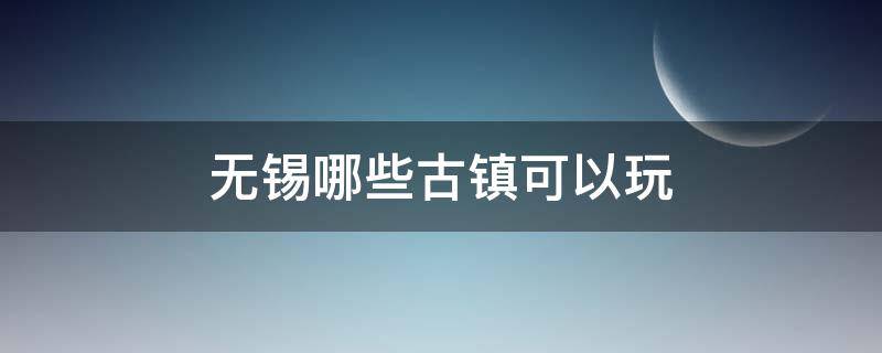 无锡哪些古镇可以玩 无锡有什么古镇值得去玩