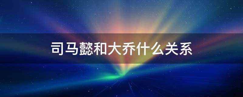 司马懿和大乔什么关系 司马懿和大乔什么关系?