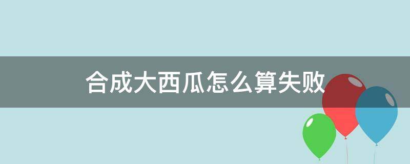 合成大西瓜怎么算失败 合成大西瓜合成西瓜就失败了