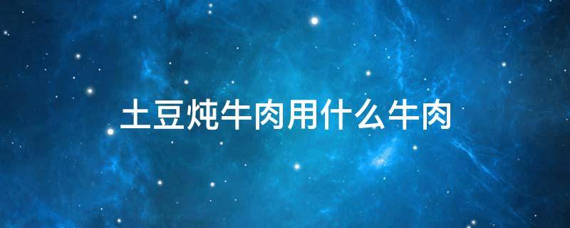 土豆炖牛肉用什么牛肉 土豆炖牛肉用什么牛肉炖好吃