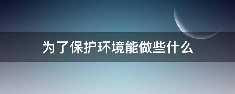 为了保护环境能做些什么 为了保护环境能做些什么简介十个答案