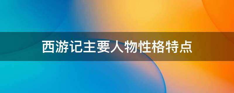 西游记主要人物性格特点（西游记主要人物性格特点及故事情节）