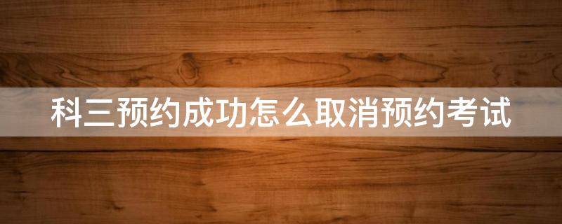 科三预约成功怎么取消预约考试 科三预约成功如何取消科三考试预约