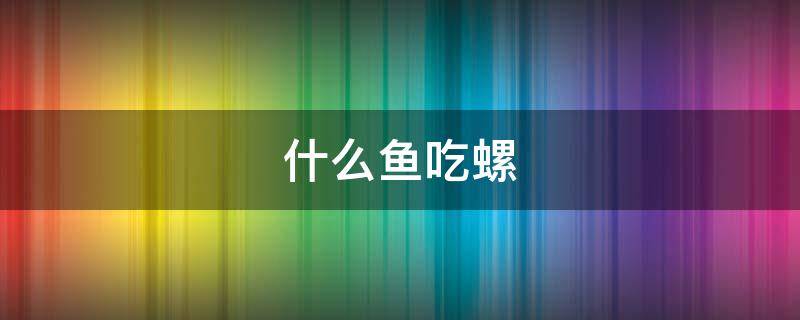 什么鱼吃螺（什么鱼吃螺卵又不伤鱼）