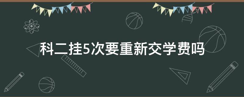 科二挂5次要重新交学费吗 如果科二挂了5次学费要重新交吗